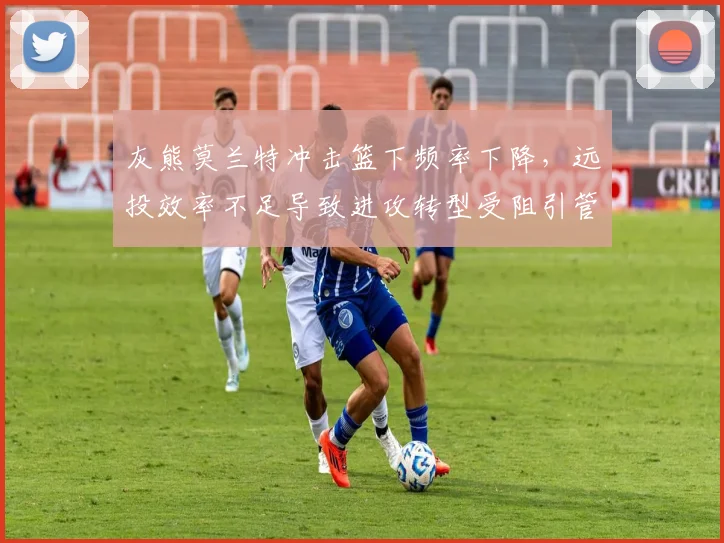 灰熊莫兰特冲击篮下频率下降,远投效率不足导致进攻转型受阻引管理层不满