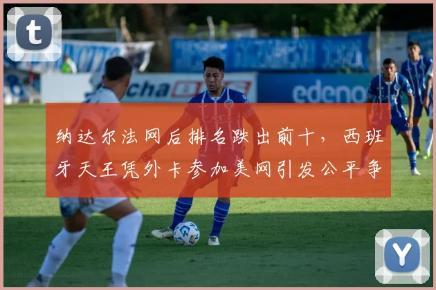 纳达尔法网后排名跌出前十,西班牙天王凭外卡参加美网引发公平争议