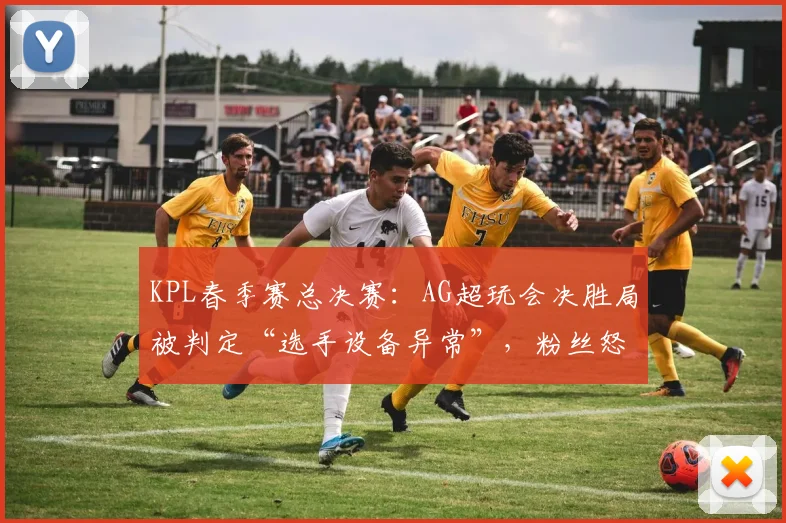 KPL春季赛总决赛：AG超玩会决胜局被判定“选手设备异常”，粉丝怒斥重赛不公