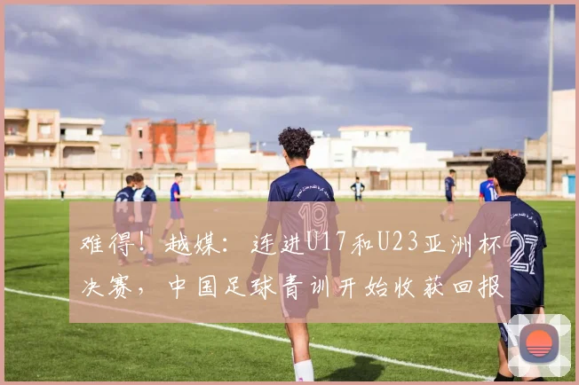 难得！越媒：连进U17和U23亚洲杯决赛，中国足球青训开始收获回报