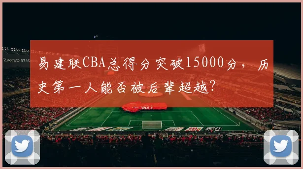 易建联CBA总得分突破15000分，历史第一人能否被后辈超越？