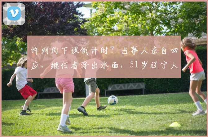 许利民下课倒计时?当事人亲自回应,继任者浮出水面,51岁辽宁人