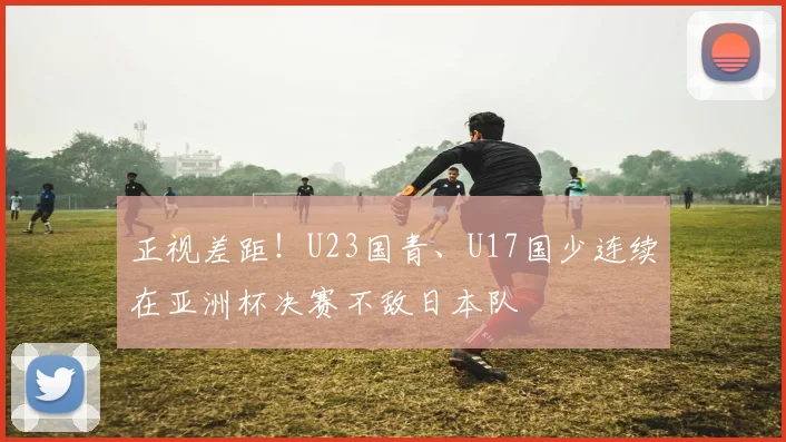 正视差距!U23国青、U17国少连续在亚洲杯决赛不敌日本队