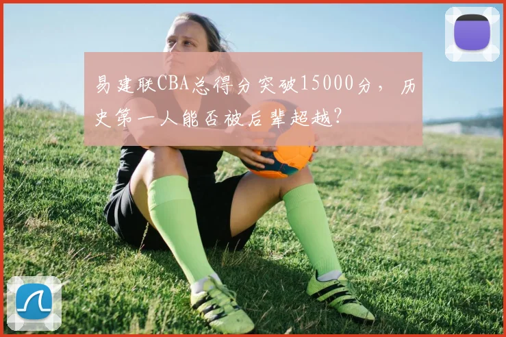 易建联CBA总得分突破15000分,历史第一人能否被后辈超越?
